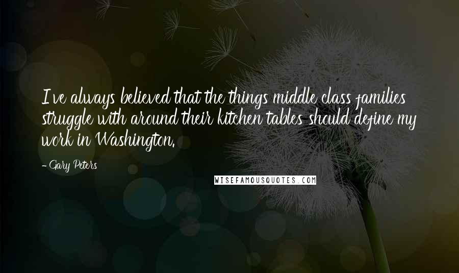 Gary Peters Quotes: I've always believed that the things middle class families struggle with around their kitchen tables should define my work in Washington.