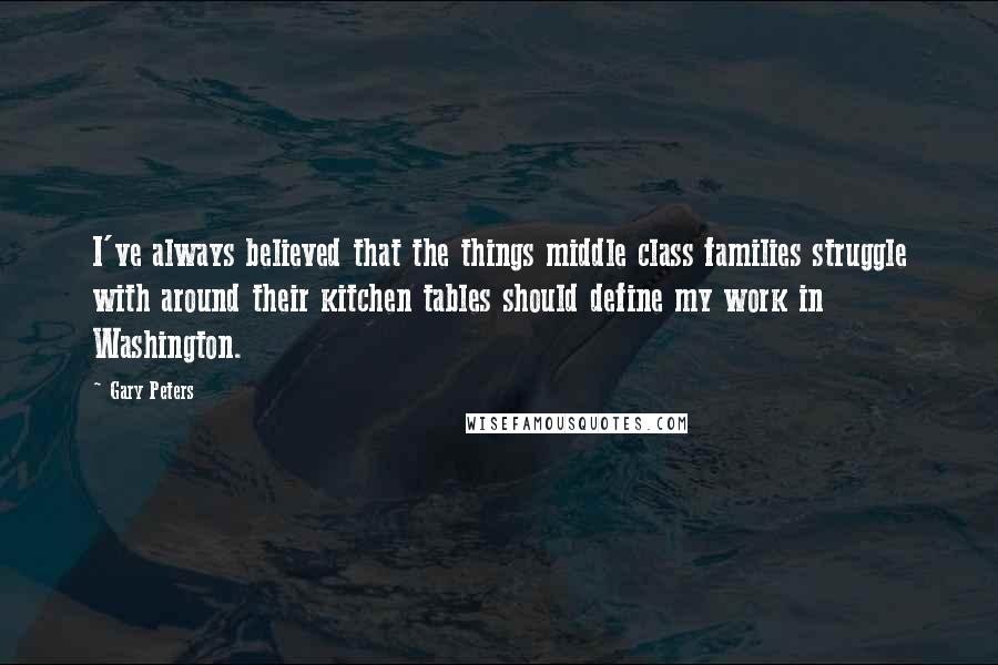 Gary Peters Quotes: I've always believed that the things middle class families struggle with around their kitchen tables should define my work in Washington.