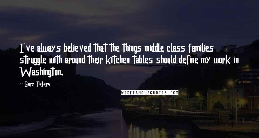 Gary Peters Quotes: I've always believed that the things middle class families struggle with around their kitchen tables should define my work in Washington.