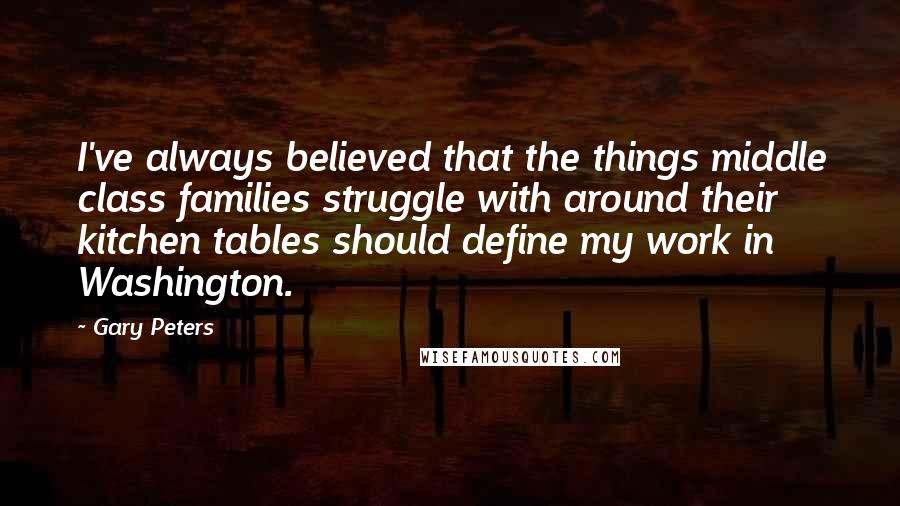 Gary Peters Quotes: I've always believed that the things middle class families struggle with around their kitchen tables should define my work in Washington.