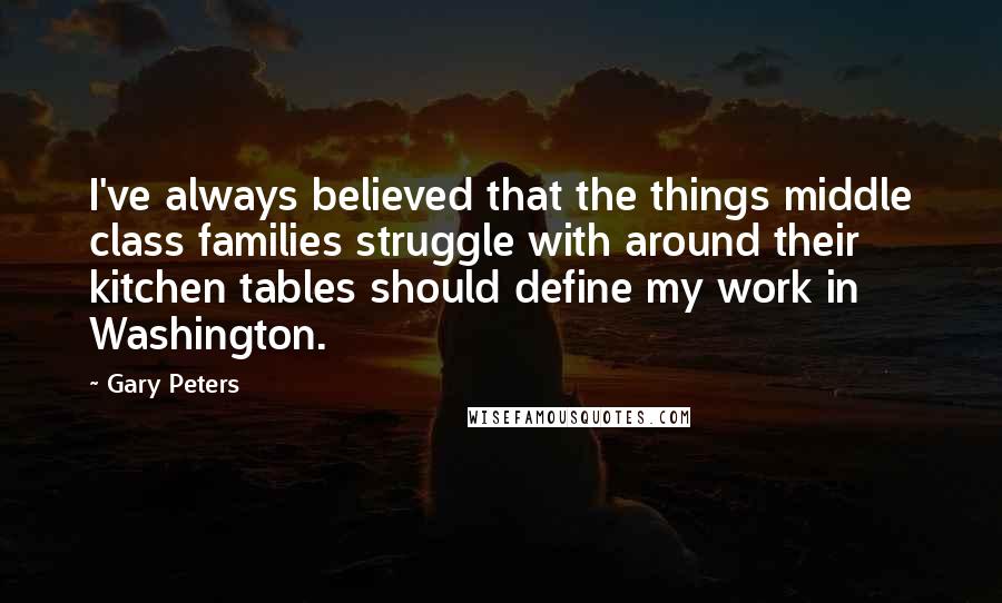 Gary Peters Quotes: I've always believed that the things middle class families struggle with around their kitchen tables should define my work in Washington.