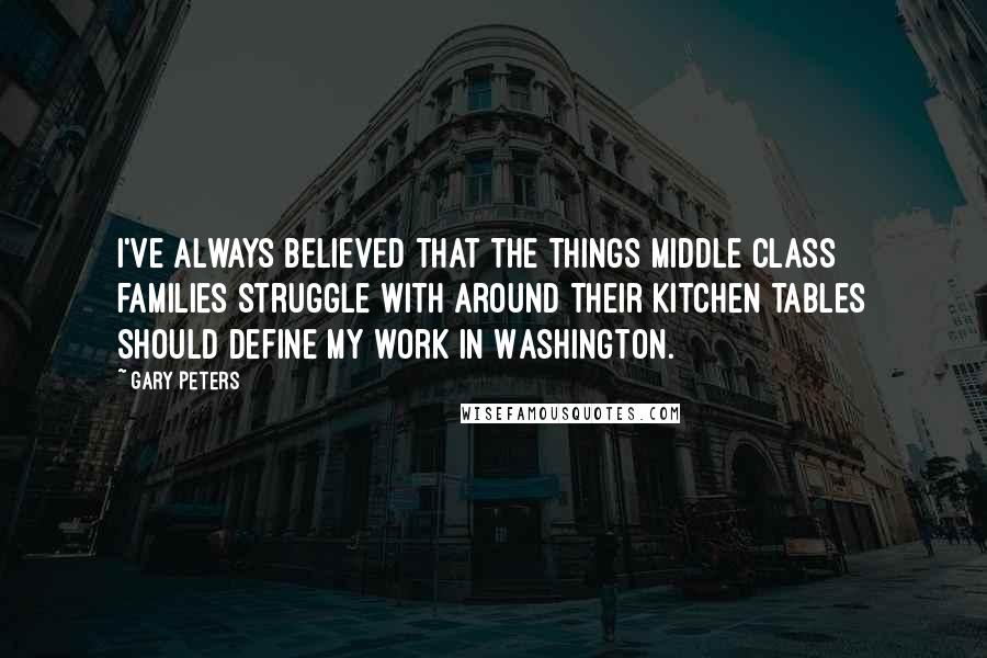 Gary Peters Quotes: I've always believed that the things middle class families struggle with around their kitchen tables should define my work in Washington.