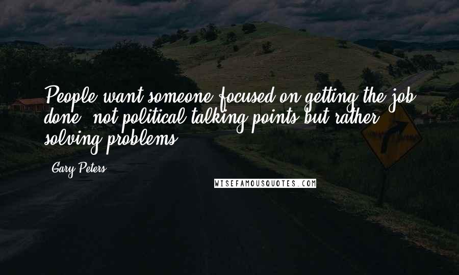 Gary Peters Quotes: People want someone focused on getting the job done, not political talking points but rather solving problems.