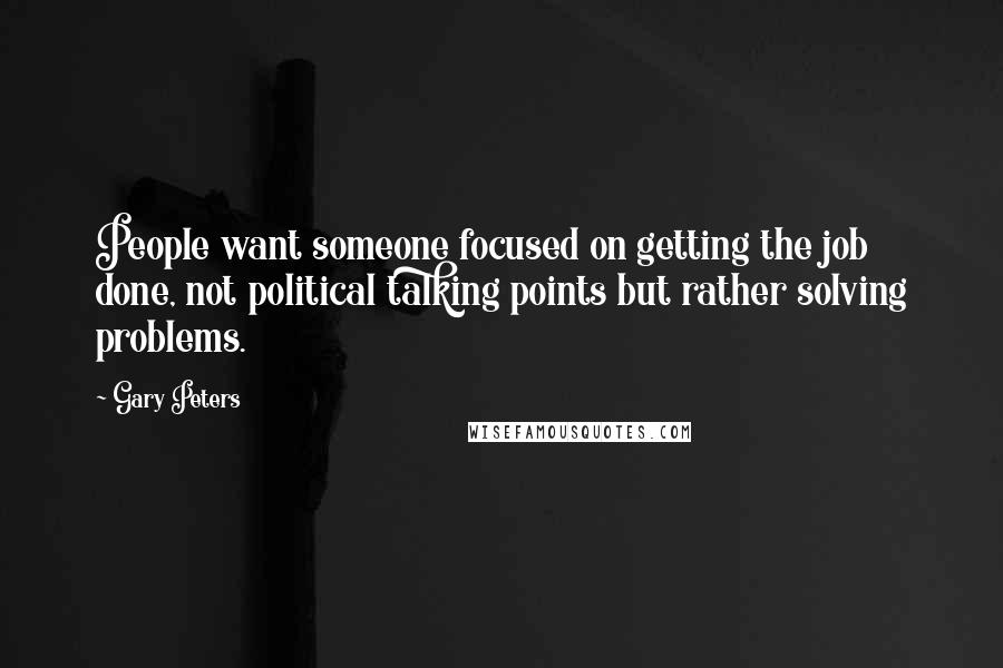 Gary Peters Quotes: People want someone focused on getting the job done, not political talking points but rather solving problems.