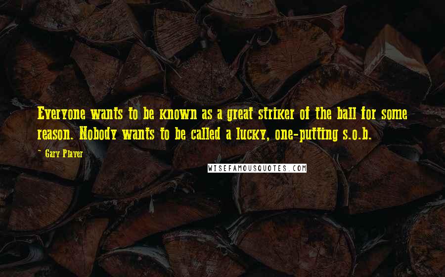 Gary Player Quotes: Everyone wants to be known as a great striker of the ball for some reason. Nobody wants to be called a lucky, one-putting s.o.b.