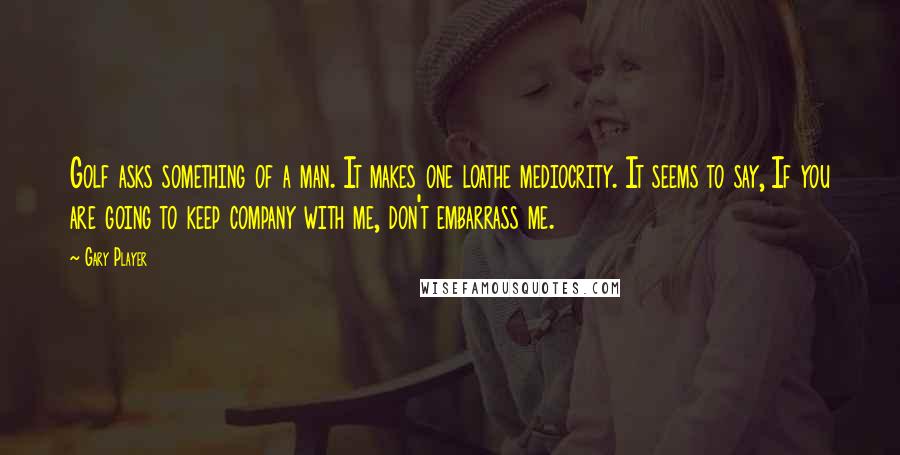 Gary Player Quotes: Golf asks something of a man. It makes one loathe mediocrity. It seems to say, If you are going to keep company with me, don't embarrass me.