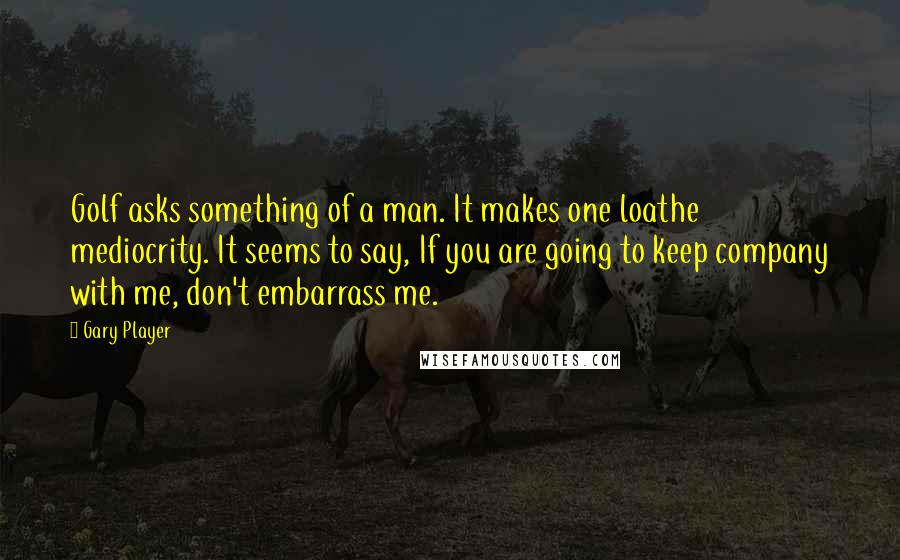 Gary Player Quotes: Golf asks something of a man. It makes one loathe mediocrity. It seems to say, If you are going to keep company with me, don't embarrass me.