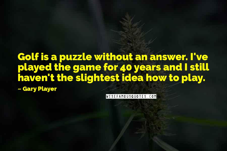 Gary Player Quotes: Golf is a puzzle without an answer. I've played the game for 40 years and I still haven't the slightest idea how to play.