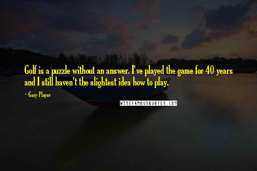 Gary Player Quotes: Golf is a puzzle without an answer. I've played the game for 40 years and I still haven't the slightest idea how to play.