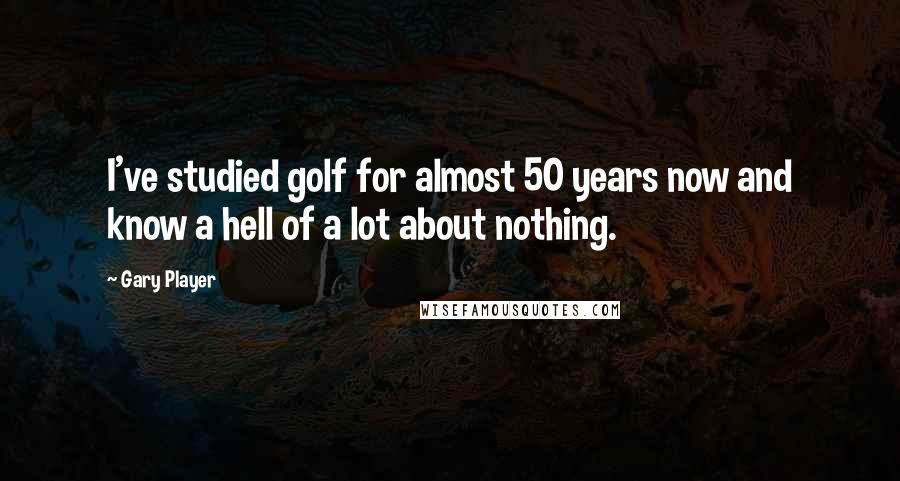 Gary Player Quotes: I've studied golf for almost 50 years now and know a hell of a lot about nothing.