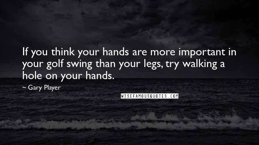 Gary Player Quotes: If you think your hands are more important in your golf swing than your legs, try walking a hole on your hands.