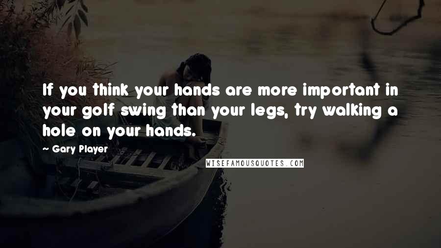 Gary Player Quotes: If you think your hands are more important in your golf swing than your legs, try walking a hole on your hands.