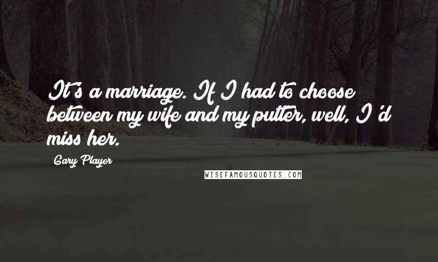 Gary Player Quotes: It's a marriage. If I had to choose between my wife and my putter, well, I'd miss her.