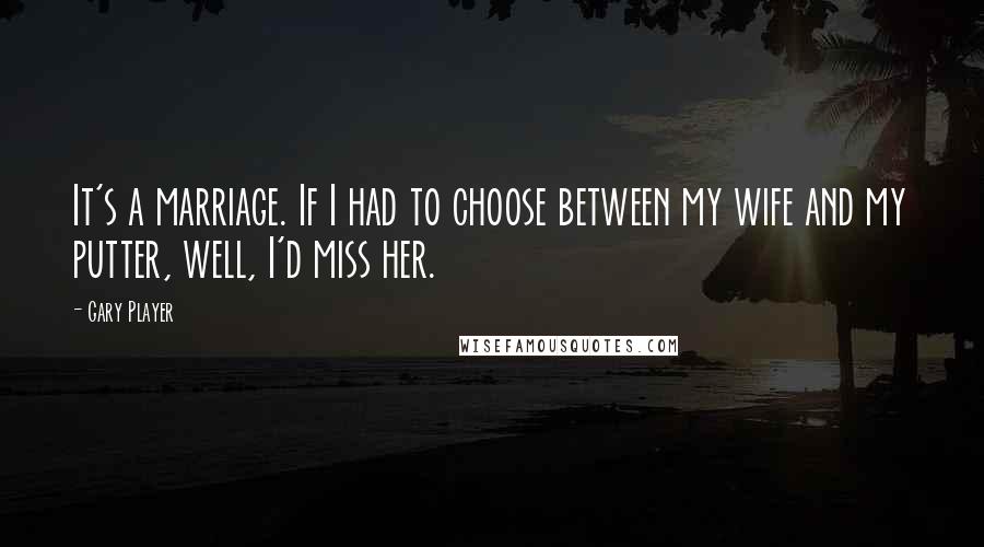 Gary Player Quotes: It's a marriage. If I had to choose between my wife and my putter, well, I'd miss her.