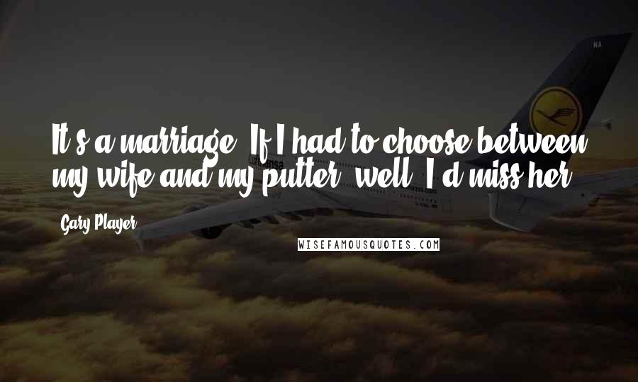 Gary Player Quotes: It's a marriage. If I had to choose between my wife and my putter, well, I'd miss her.