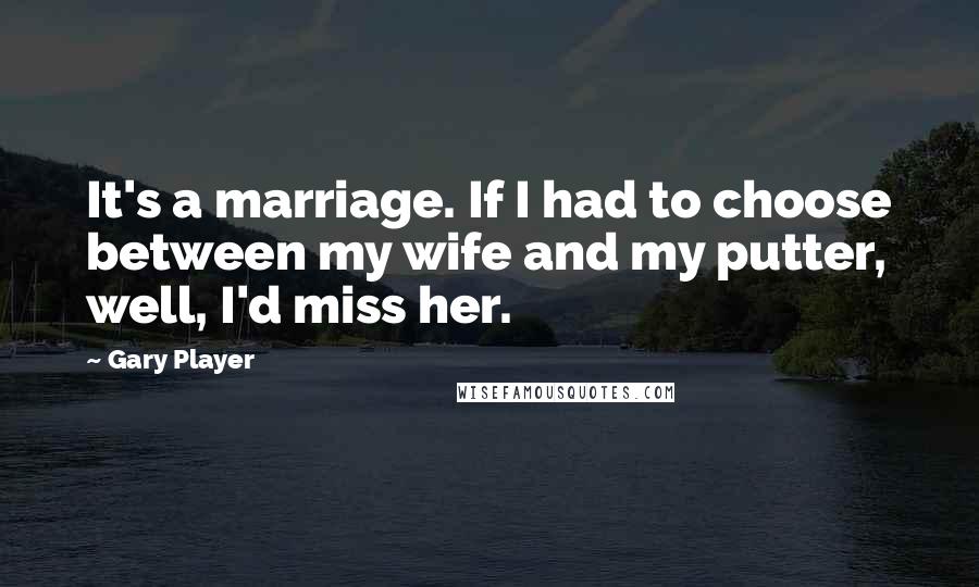 Gary Player Quotes: It's a marriage. If I had to choose between my wife and my putter, well, I'd miss her.