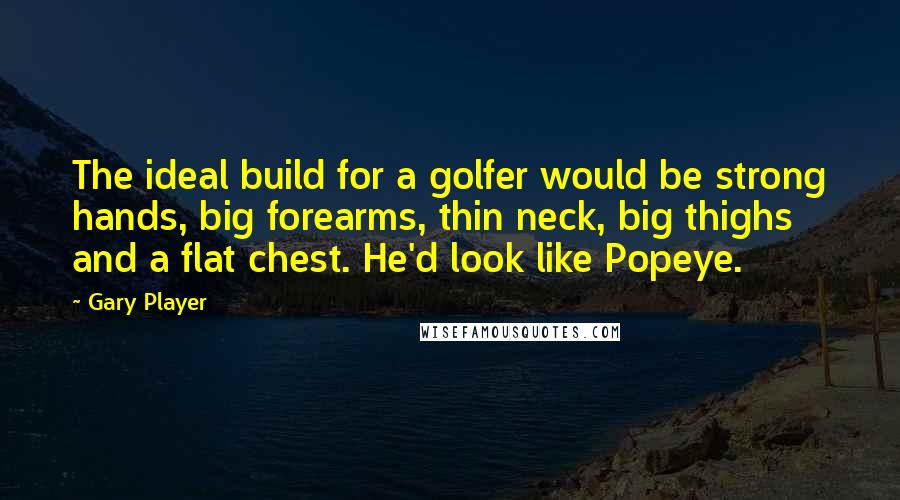 Gary Player Quotes: The ideal build for a golfer would be strong hands, big forearms, thin neck, big thighs and a flat chest. He'd look like Popeye.