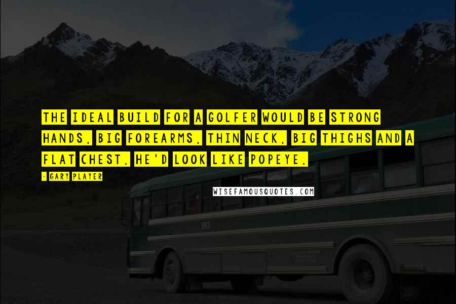 Gary Player Quotes: The ideal build for a golfer would be strong hands, big forearms, thin neck, big thighs and a flat chest. He'd look like Popeye.