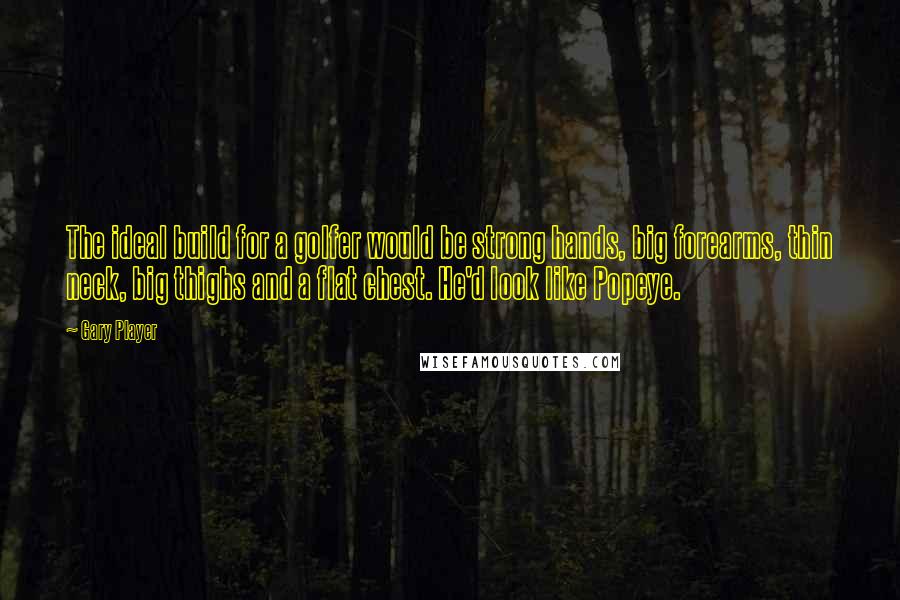 Gary Player Quotes: The ideal build for a golfer would be strong hands, big forearms, thin neck, big thighs and a flat chest. He'd look like Popeye.