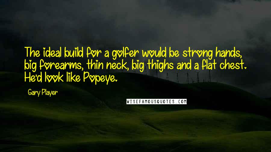 Gary Player Quotes: The ideal build for a golfer would be strong hands, big forearms, thin neck, big thighs and a flat chest. He'd look like Popeye.