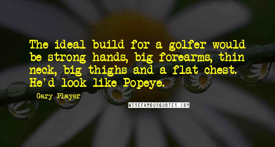 Gary Player Quotes: The ideal build for a golfer would be strong hands, big forearms, thin neck, big thighs and a flat chest. He'd look like Popeye.