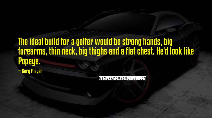 Gary Player Quotes: The ideal build for a golfer would be strong hands, big forearms, thin neck, big thighs and a flat chest. He'd look like Popeye.