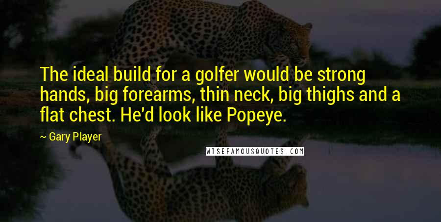 Gary Player Quotes: The ideal build for a golfer would be strong hands, big forearms, thin neck, big thighs and a flat chest. He'd look like Popeye.
