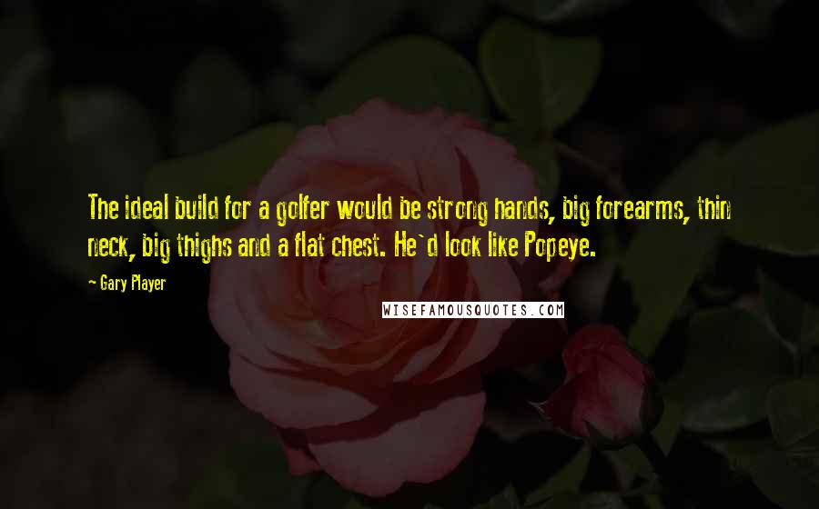 Gary Player Quotes: The ideal build for a golfer would be strong hands, big forearms, thin neck, big thighs and a flat chest. He'd look like Popeye.