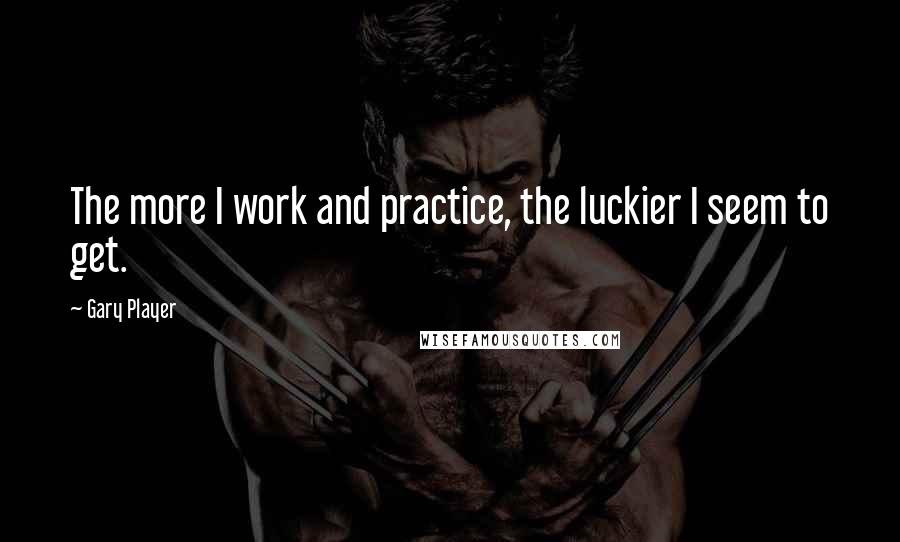 Gary Player Quotes: The more I work and practice, the luckier I seem to get.