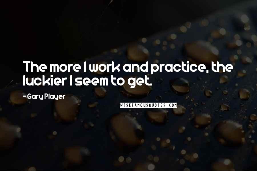 Gary Player Quotes: The more I work and practice, the luckier I seem to get.