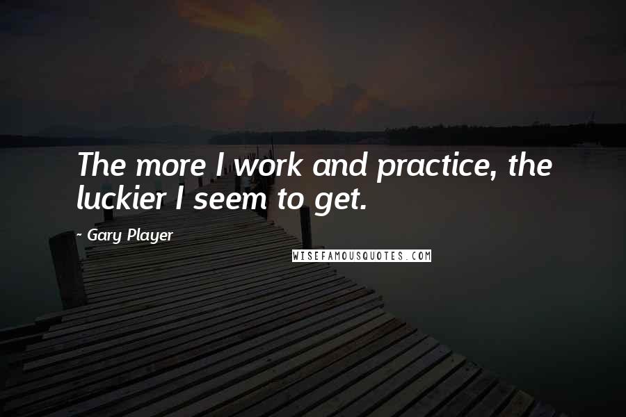 Gary Player Quotes: The more I work and practice, the luckier I seem to get.