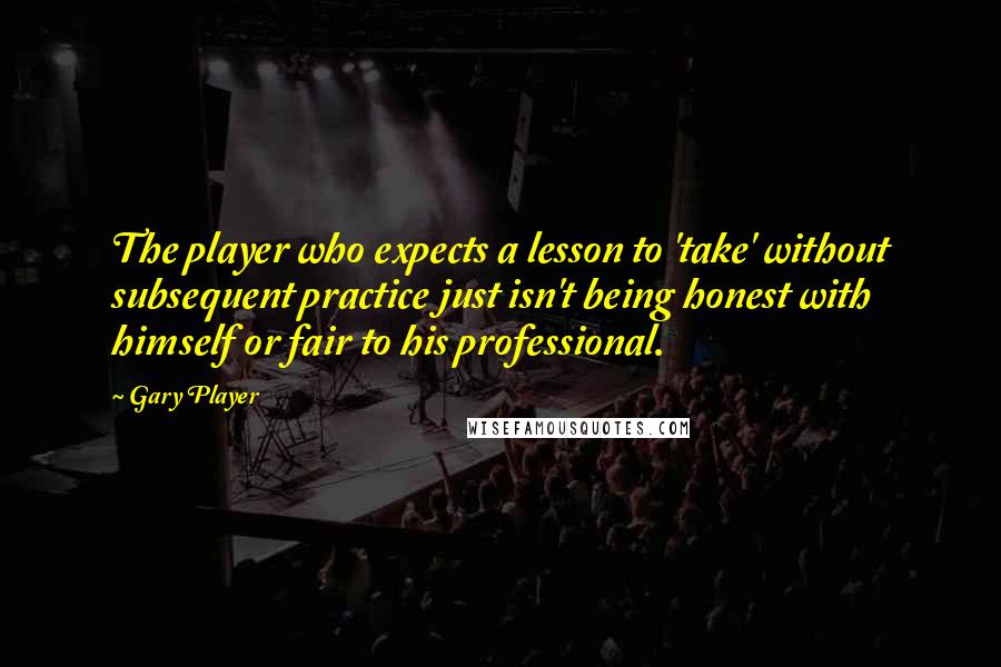 Gary Player Quotes: The player who expects a lesson to 'take' without subsequent practice just isn't being honest with himself or fair to his professional.