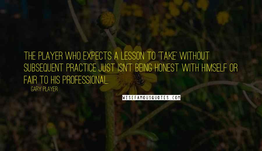 Gary Player Quotes: The player who expects a lesson to 'take' without subsequent practice just isn't being honest with himself or fair to his professional.