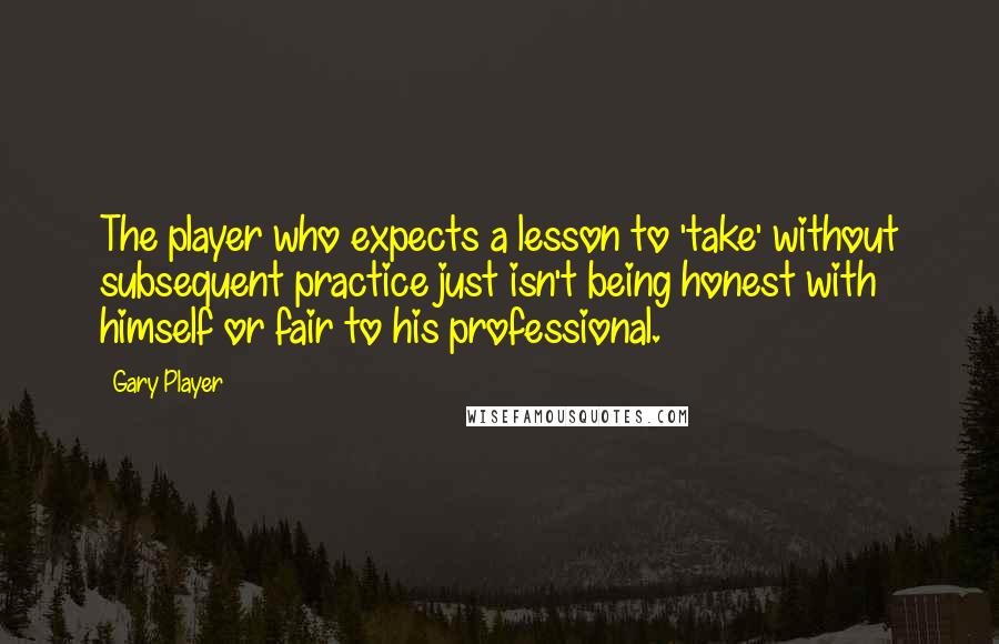 Gary Player Quotes: The player who expects a lesson to 'take' without subsequent practice just isn't being honest with himself or fair to his professional.