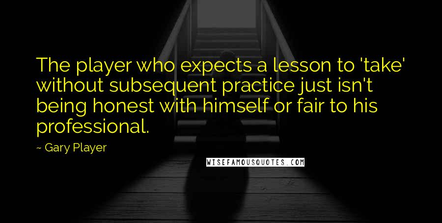 Gary Player Quotes: The player who expects a lesson to 'take' without subsequent practice just isn't being honest with himself or fair to his professional.