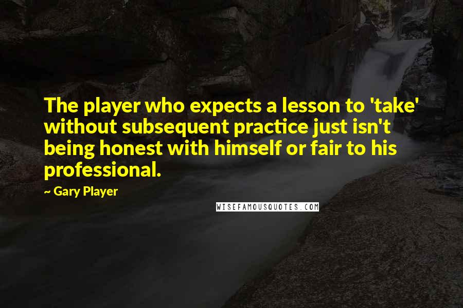 Gary Player Quotes: The player who expects a lesson to 'take' without subsequent practice just isn't being honest with himself or fair to his professional.