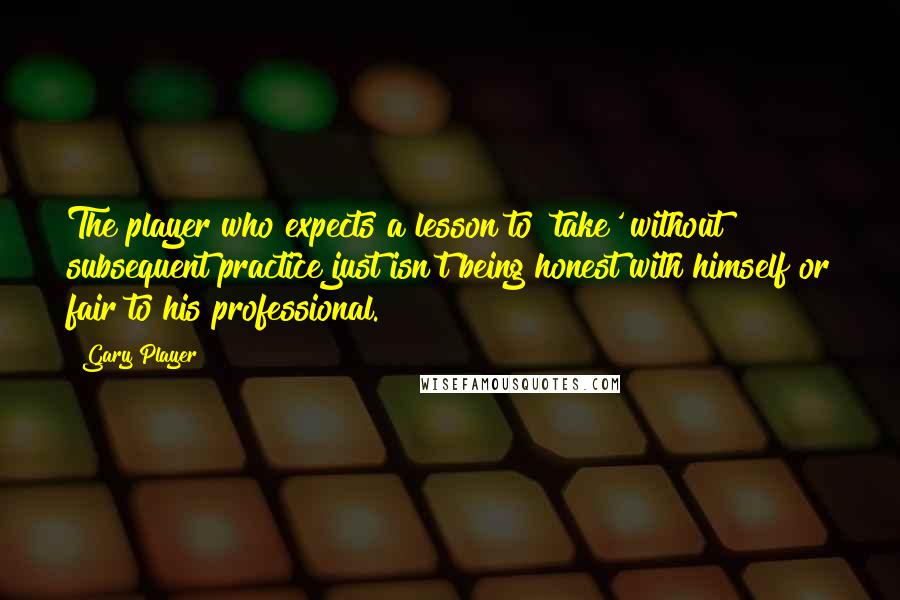 Gary Player Quotes: The player who expects a lesson to 'take' without subsequent practice just isn't being honest with himself or fair to his professional.