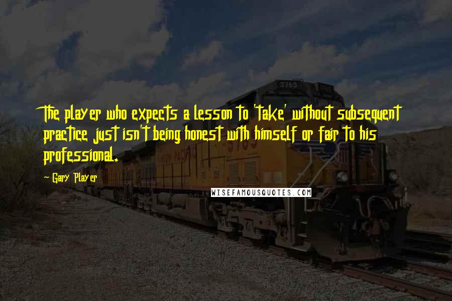 Gary Player Quotes: The player who expects a lesson to 'take' without subsequent practice just isn't being honest with himself or fair to his professional.