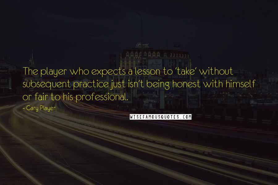 Gary Player Quotes: The player who expects a lesson to 'take' without subsequent practice just isn't being honest with himself or fair to his professional.