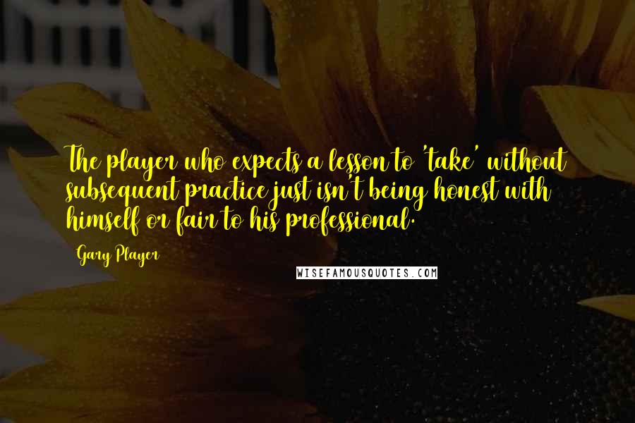 Gary Player Quotes: The player who expects a lesson to 'take' without subsequent practice just isn't being honest with himself or fair to his professional.