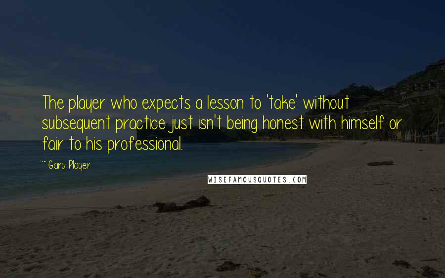 Gary Player Quotes: The player who expects a lesson to 'take' without subsequent practice just isn't being honest with himself or fair to his professional.