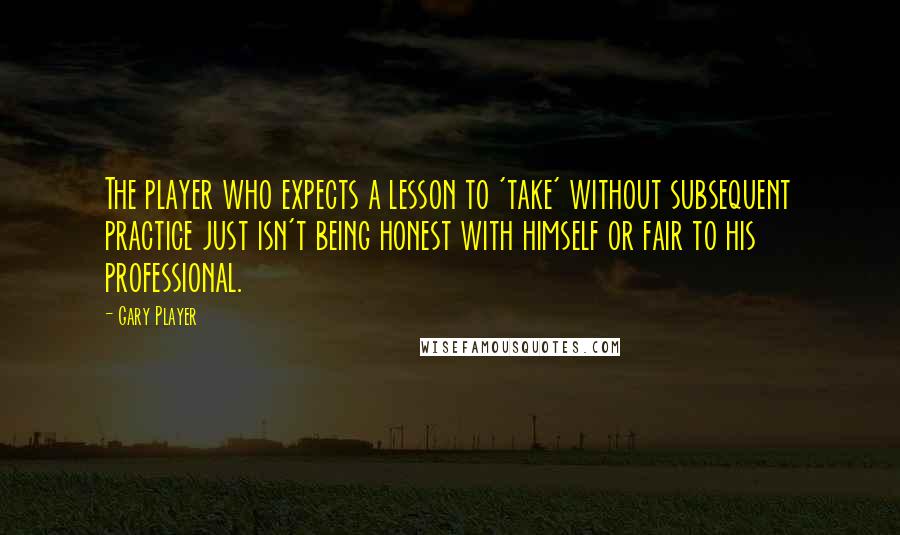 Gary Player Quotes: The player who expects a lesson to 'take' without subsequent practice just isn't being honest with himself or fair to his professional.