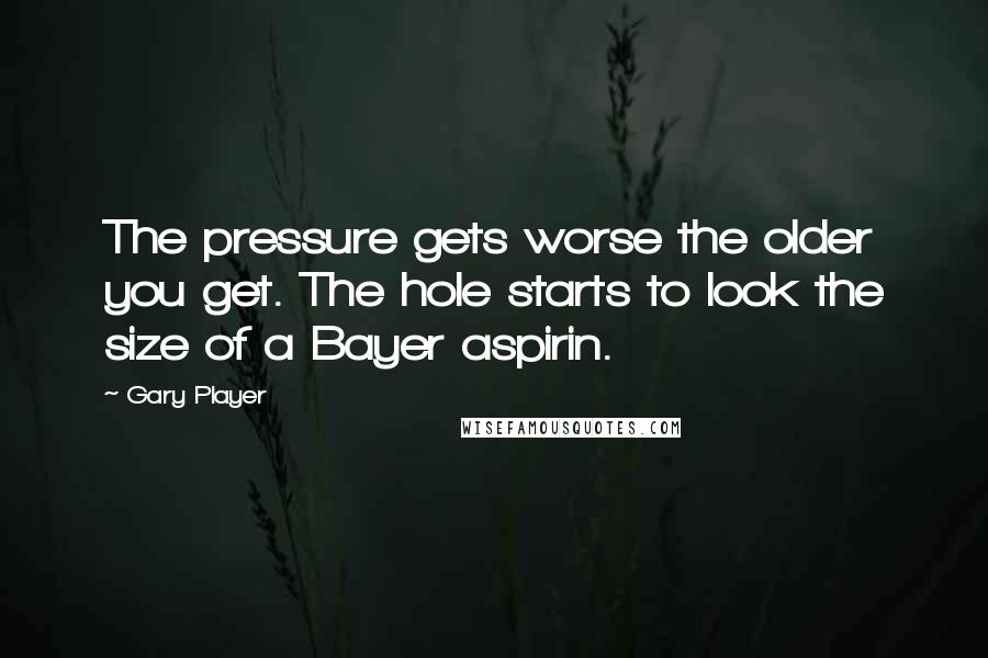 Gary Player Quotes: The pressure gets worse the older you get. The hole starts to look the size of a Bayer aspirin.