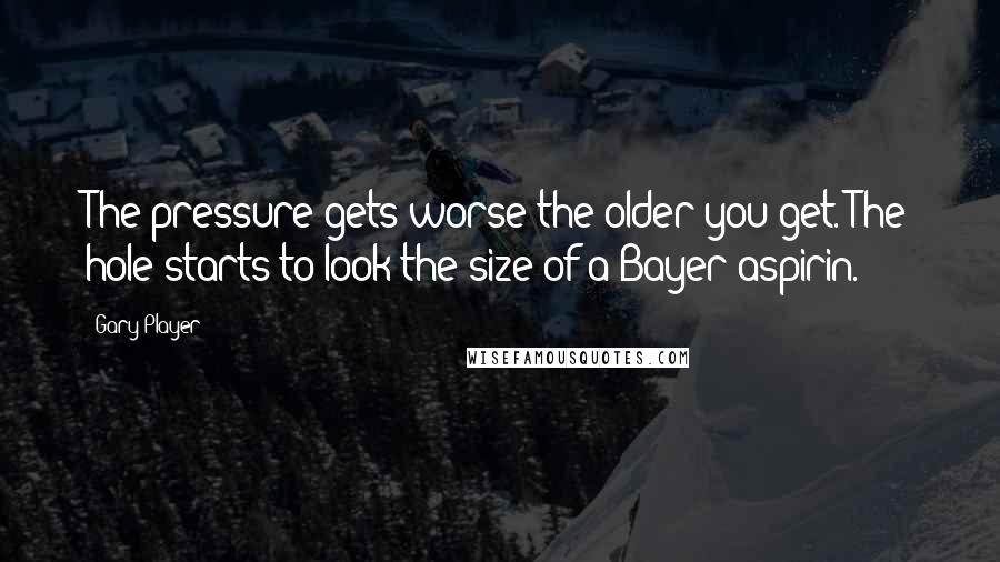 Gary Player Quotes: The pressure gets worse the older you get. The hole starts to look the size of a Bayer aspirin.