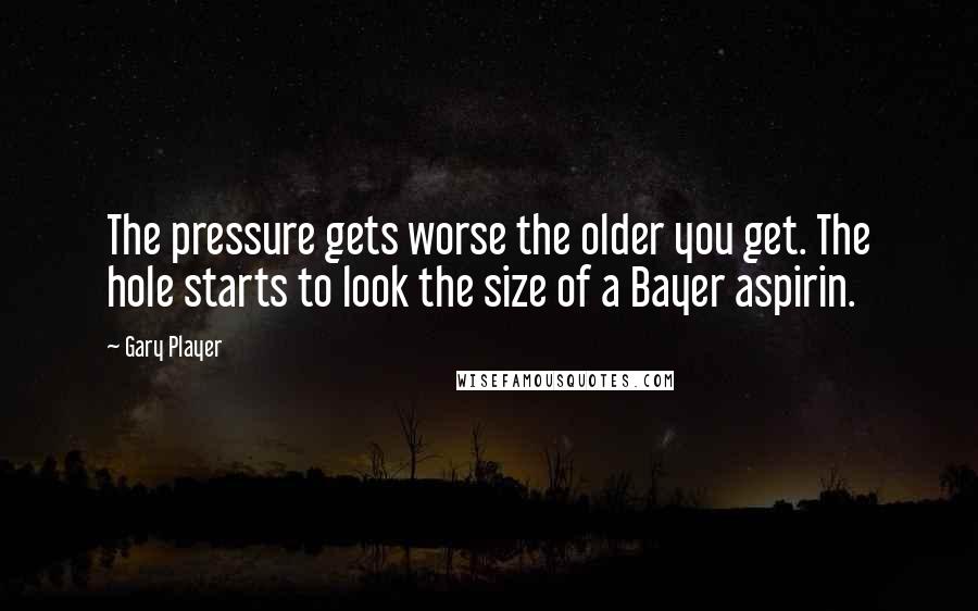 Gary Player Quotes: The pressure gets worse the older you get. The hole starts to look the size of a Bayer aspirin.