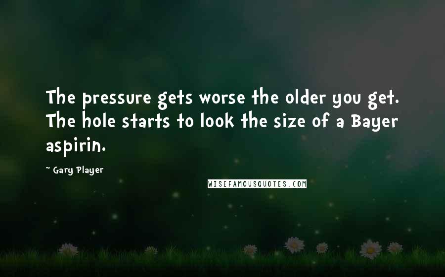 Gary Player Quotes: The pressure gets worse the older you get. The hole starts to look the size of a Bayer aspirin.