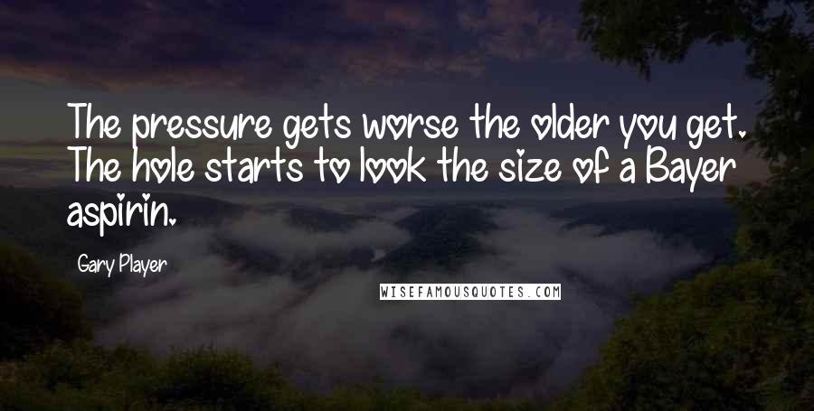 Gary Player Quotes: The pressure gets worse the older you get. The hole starts to look the size of a Bayer aspirin.