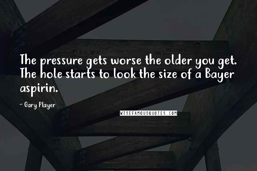 Gary Player Quotes: The pressure gets worse the older you get. The hole starts to look the size of a Bayer aspirin.