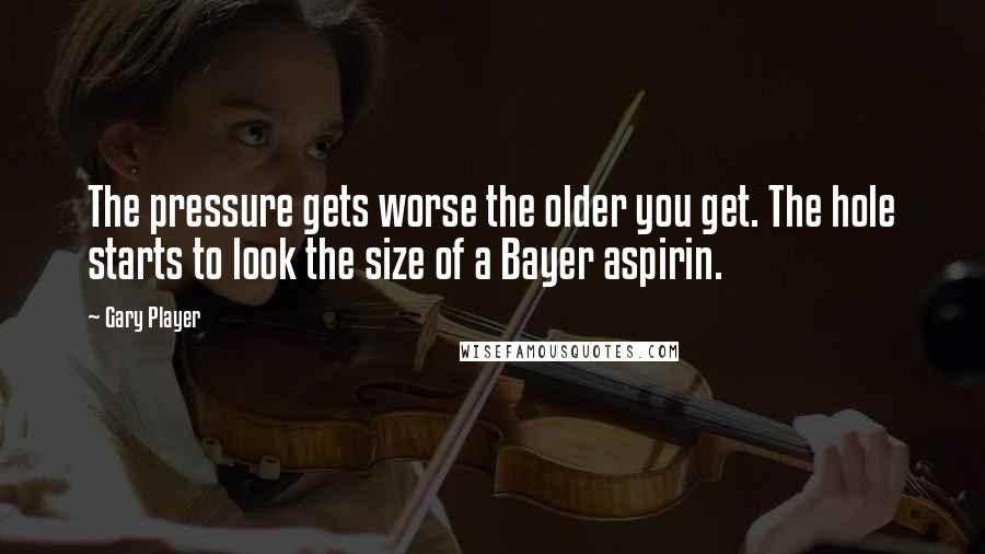 Gary Player Quotes: The pressure gets worse the older you get. The hole starts to look the size of a Bayer aspirin.