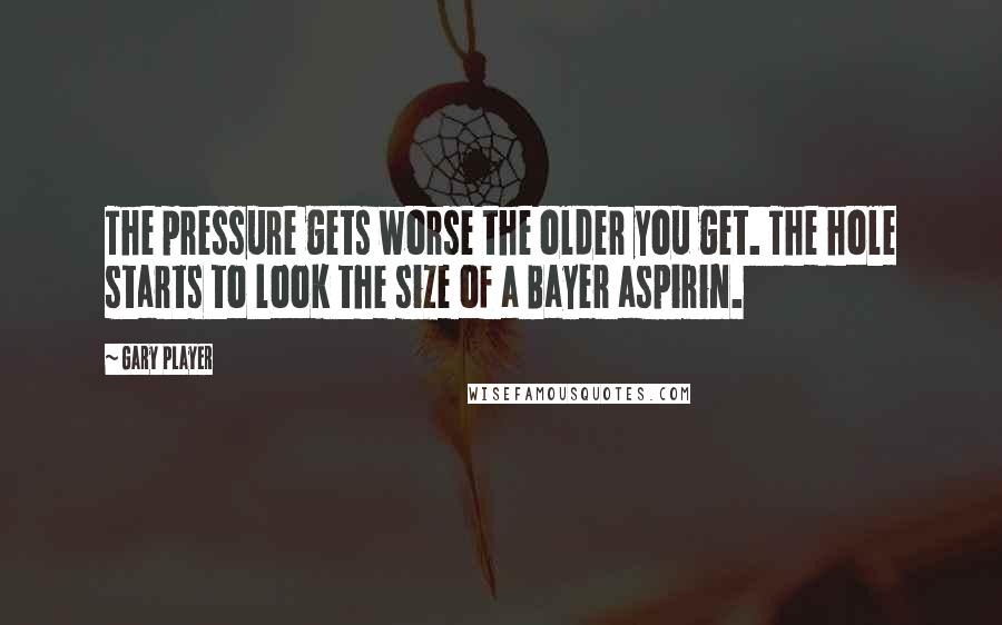 Gary Player Quotes: The pressure gets worse the older you get. The hole starts to look the size of a Bayer aspirin.